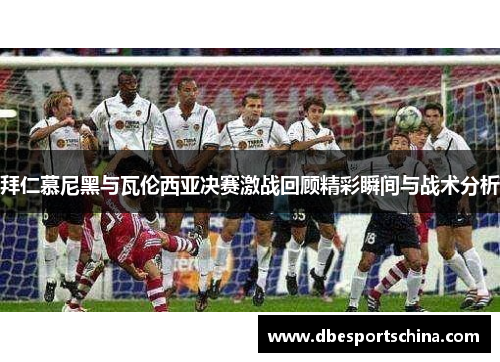 拜仁慕尼黑与瓦伦西亚决赛激战回顾精彩瞬间与战术分析