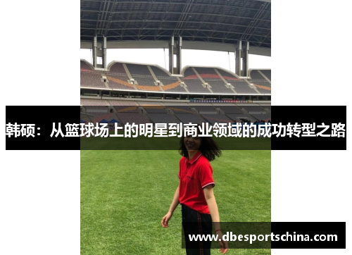 韩硕：从篮球场上的明星到商业领域的成功转型之路